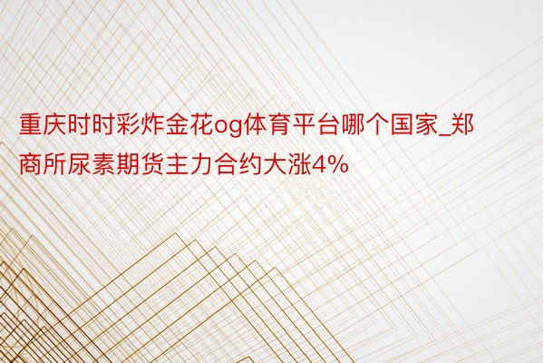 重庆时时彩炸金花og体育平台哪个国家_郑商所尿素期货主力合约大涨4%