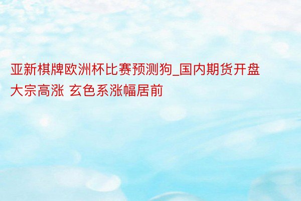 亚新棋牌欧洲杯比赛预测狗_国内期货开盘大宗高涨 玄色系涨幅居前