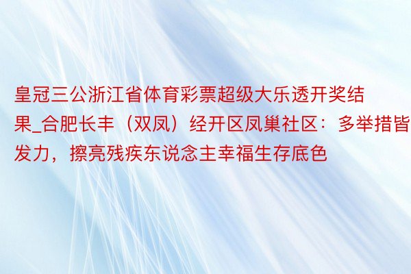 皇冠三公浙江省体育彩票超级大乐透开奖结果_合肥长丰（双凤）经开区凤巢社区：多举措皆发力，擦亮残疾东说念主幸福生存底色