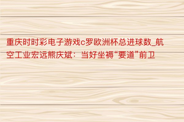 重庆时时彩电子游戏c罗欧洲杯总进球数_航空工业宏远熊庆斌：当好坐褥“要道”前卫