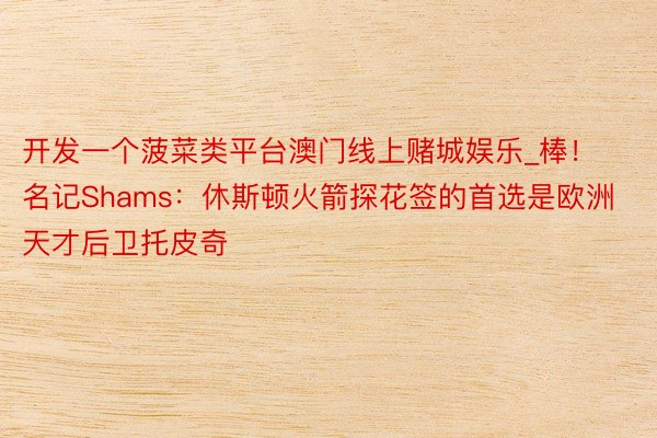 开发一个菠菜类平台澳门线上赌城娱乐_棒！名记Shams：休斯顿火箭探花签的首选是欧洲天才后卫托皮奇