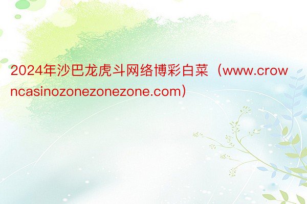 2024年沙巴龙虎斗网络博彩白菜（www.crowncasinozonezonezone.com）