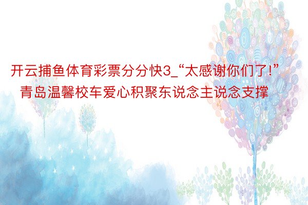 开云捕鱼体育彩票分分快3_“太感谢你们了!”  青岛温馨校车爱心积聚东说念主说念支撑