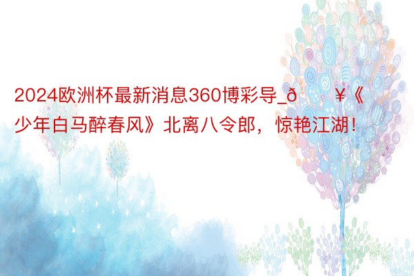 2024欧洲杯最新消息360博彩导_🔥《少年白马醉春风》北离八令郎，惊艳江湖！