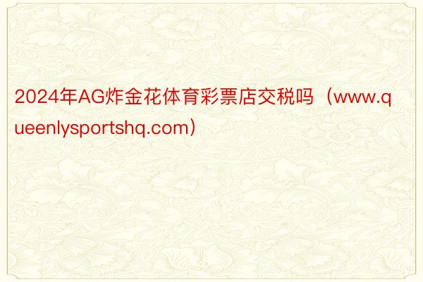 2024年AG炸金花体育彩票店交税吗（www.queenlysportshq.com）