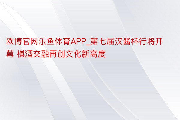 欧博官网乐鱼体育APP_第七届汉酱杯行将开幕 棋酒交融再创文化新高度