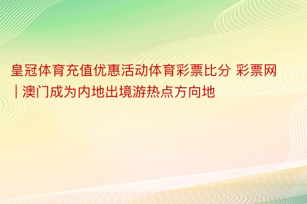 皇冠体育充值优惠活动体育彩票比分 彩票网 | 澳门成为内地出境游热点方向地