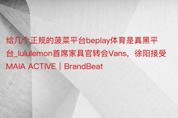 给几个正规的菠菜平台beplay体育是真黑平台_lululemon首席家具官转会Vans，徐阳接受MAIA ACTIVE｜BrandBeat