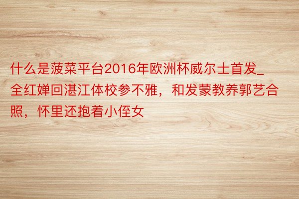 什么是菠菜平台2016年欧洲杯威尔士首发_全红婵回湛江体校参不雅，和发蒙教养郭艺合照，怀里还抱着小侄女