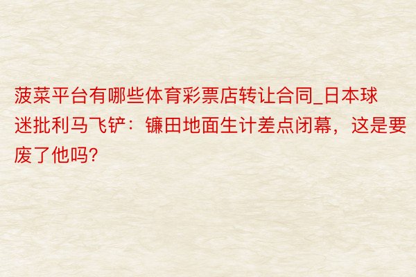 菠菜平台有哪些体育彩票店转让合同_日本球迷批利马飞铲：镰田地面生计差点闭幕，这是要废了他吗？