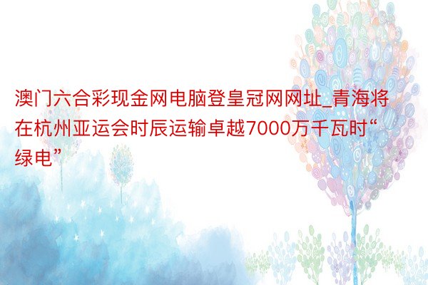 澳门六合彩现金网电脑登皇冠网网址_青海将在杭州亚运会时辰运输卓越7000万千瓦时“绿电”