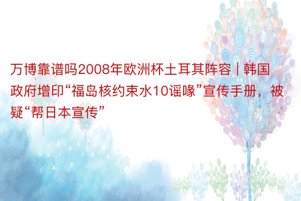 万博靠谱吗2008年欧洲杯土耳其阵容 | 韩国政府增印“福岛核约束水10谣喙”宣传手册，被疑“帮日本宣传”