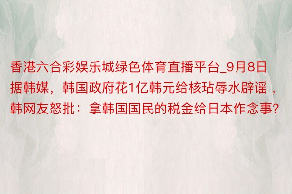 香港六合彩娱乐城绿色体育直播平台_9月8日据韩媒，韩国政府花1亿韩元给核玷辱水辟谣 ，韩网友怒批：拿韩国国民的税金给日本作念事？