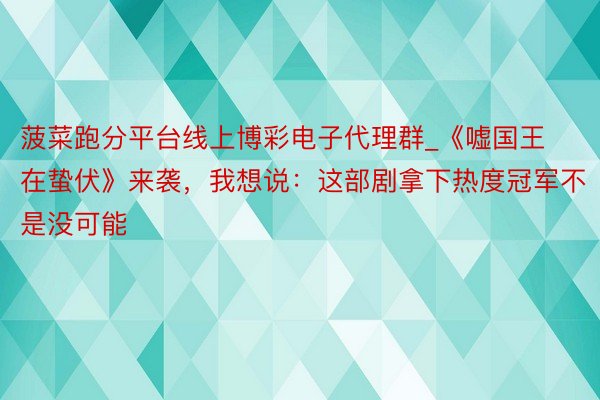 菠菜跑分平台线上博彩电子代理群_《嘘国王在蛰伏》来袭，我想说：这部剧拿下热度冠军不是没可能