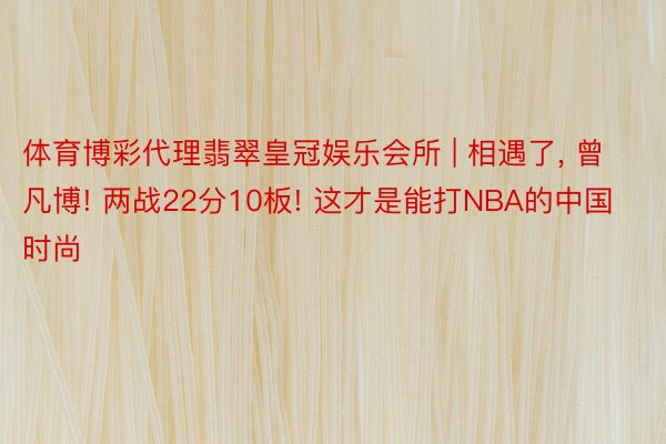 体育博彩代理翡翠皇冠娱乐会所 | 相遇了, 曾凡博! 两战22分10板! 这才是能打NBA的中国时尚