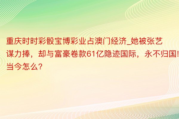 重庆时时彩骰宝博彩业占澳门经济_她被张艺谋力捧，却与富豪卷款61亿隐迹国际，永不归国!当今怎么?