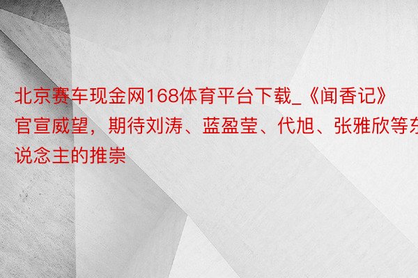 北京赛车现金网168体育平台下载_《闻香记》官宣威望，期待刘涛、蓝盈莹、代旭、张雅欣等东说念主的推崇