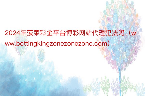 2024年菠菜彩金平台博彩网站代理犯法吗（www.bettingkingzonezonezone.com）