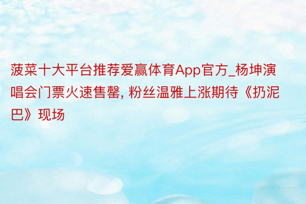 菠菜十大平台推荐爱赢体育App官方_杨坤演唱会门票火速售罄, 粉丝温雅上涨期待《扔泥巴》现场