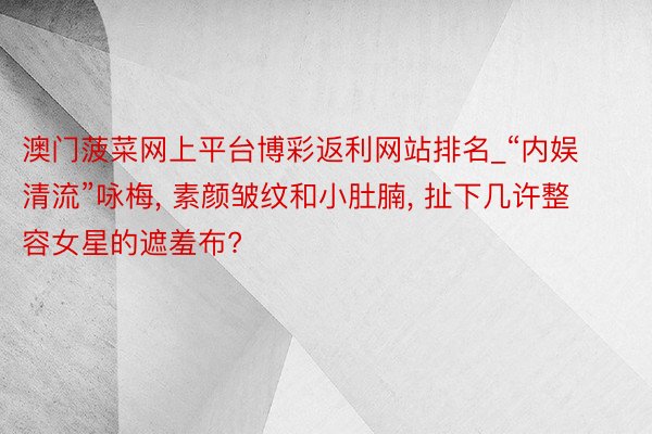 澳门菠菜网上平台博彩返利网站排名_“内娱清流”咏梅, 素颜皱纹和小肚腩, 扯下几许整容女星的遮羞布?