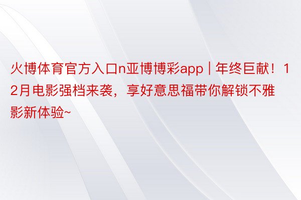 火博体育官方入口n亚博博彩app | 年终巨献！12月电影强档来袭，享好意思福带你解锁不雅影新体验~