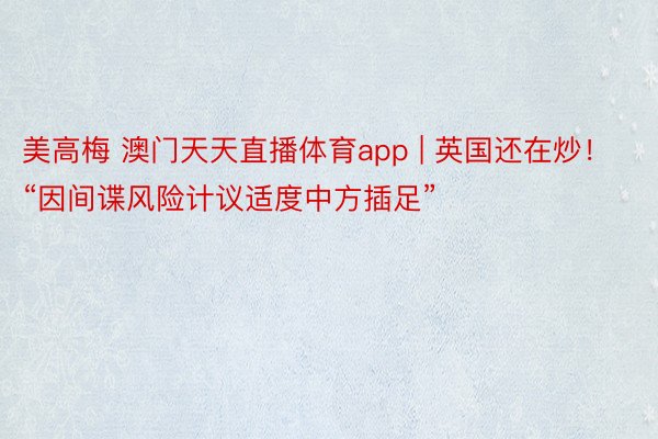 美高梅 澳门天天直播体育app | 英国还在炒！“因间谍风险计议适度中方插足”