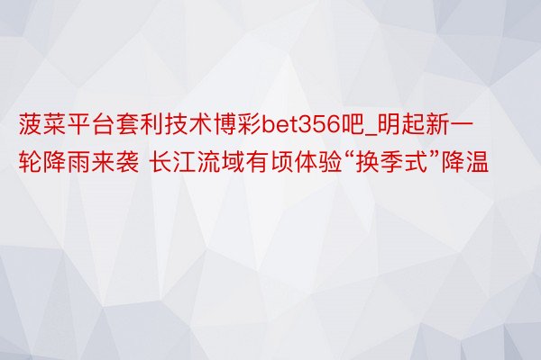 菠菜平台套利技术博彩bet356吧_明起新一轮降雨来袭 长江流域有顷体验“换季式”降温