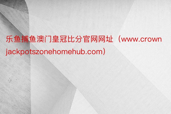 乐鱼捕鱼澳门皇冠比分官网网址（www.crownjackpotszonehomehub.com）