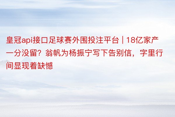 皇冠api接口足球赛外围投注平台 | 18亿家产一分没留？翁帆为杨振宁写下告别信，字里行间显现着缺憾