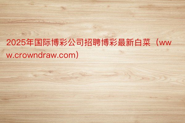 2025年国际博彩公司招聘博彩最新白菜（www.crowndraw.com）