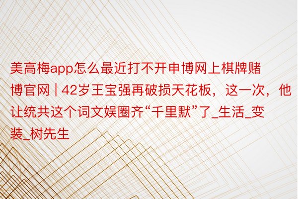 美高梅app怎么最近打不开申博网上棋牌赌博官网 | 42岁王宝强再破损天花板,这一次,他让统共这个词文娱圈齐“千里默”了_生活_变装_树先生